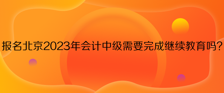 報名北京2023年會計中級需要完成繼續(xù)教育嗎？