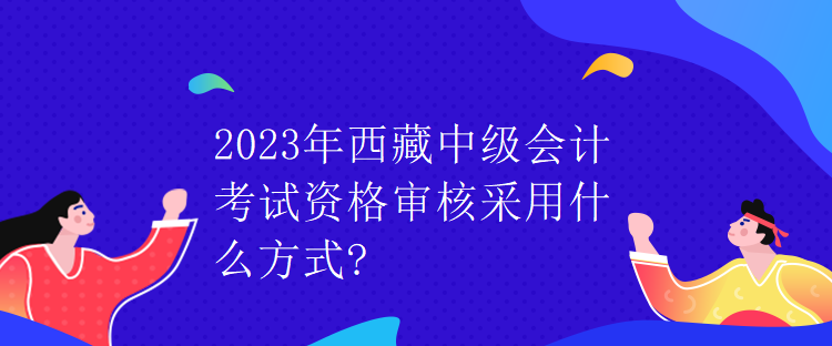 2023年西藏中級會計考試資格審核采用什么方式？