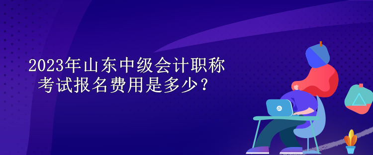 2023年山東中級(jí)會(huì)計(jì)職稱考試報(bào)名費(fèi)用是多少？