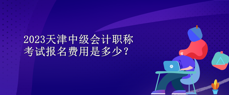 2023天津中級會計職稱考試報名費用是多少？