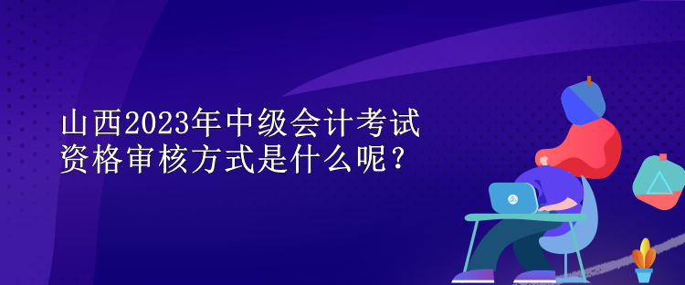 山西2023年中級(jí)會(huì)計(jì)考試資格審核方式是什么呢？