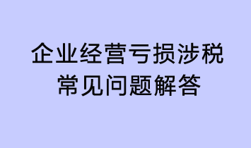 企業(yè)經(jīng)營(yíng)虧損涉稅常見(jiàn)問(wèn)題解答