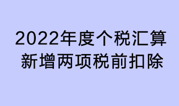 2022年度個稅匯算新增兩項(xiàng)稅前扣除