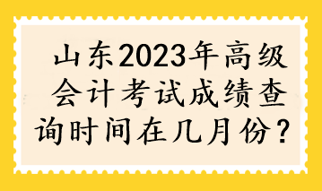 山東2023年高級會計考試成績查詢時間在幾月份？