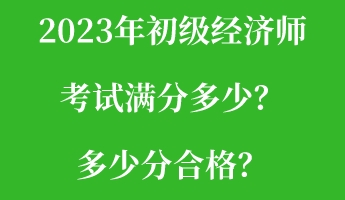 2023年初級經(jīng)濟(jì)師考試滿分多少？多少分合格？