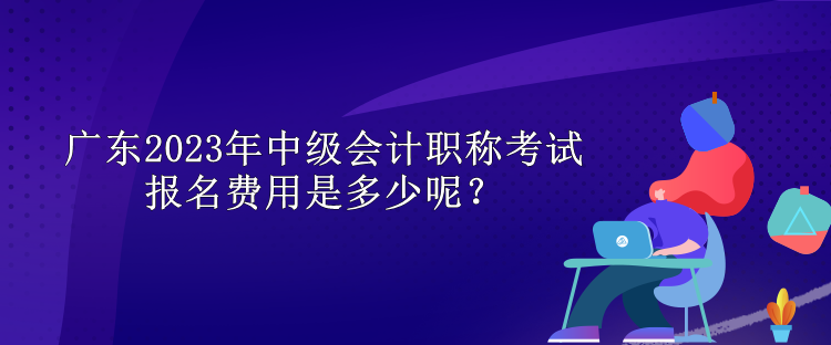 廣東2023年中級會計職稱考試報名費用是多少呢？