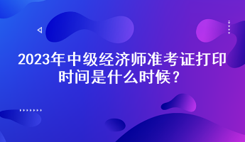 2023年中級經(jīng)濟(jì)師準(zhǔn)考證打印時間是什么時候？