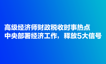 高級(jí)經(jīng)濟(jì)師財(cái)政稅收時(shí)事熱點(diǎn)：中央部署經(jīng)濟(jì)工作，釋放5大信號(hào)