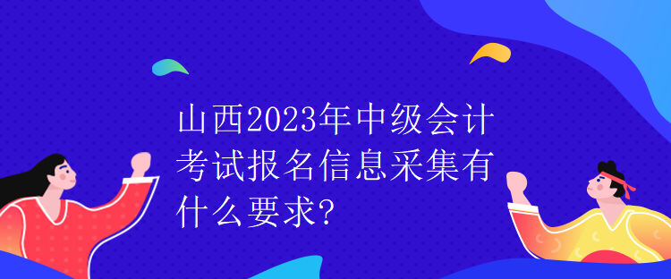 山西2023年中級(jí)會(huì)計(jì)考試報(bào)名信息采集有什么要求?