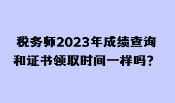 稅務(wù)師2023年成績查詢和證書領(lǐng)取時間一樣嗎？