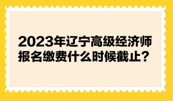 2023年遼寧高級經(jīng)濟師報名繳費什么時候截止？