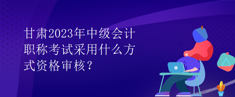 甘肅2023年中級會計職稱考試采用什么方式資格審核？