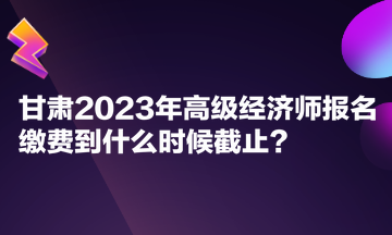 甘肅2023年高級經(jīng)濟師報名繳費到什么時候截止？