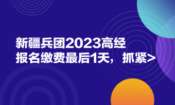 新疆兵團(tuán)2023高經(jīng)報名繳費(fèi)最后1天，抓緊