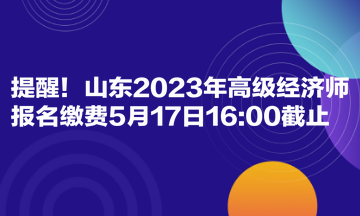 提醒！山東2023年高級(jí)經(jīng)濟(jì)師報(bào)名繳費(fèi)5月17日1600截止