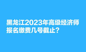 黑龍江2023年高級(jí)經(jīng)濟(jì)師報(bào)名繳費(fèi)幾號(hào)截止？