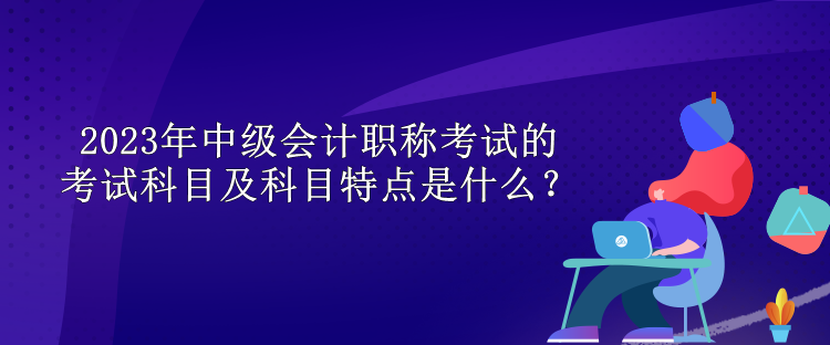 2023年中級會計職稱考試的考試科目及科目特點是什么？