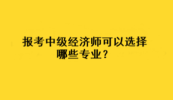 報考中級經(jīng)濟師可以選擇哪些專業(yè)？