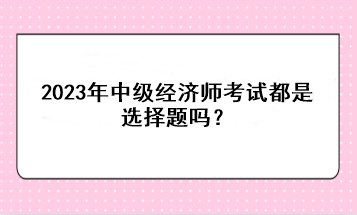 2023年中級經(jīng)濟師考試都是選擇題嗎？