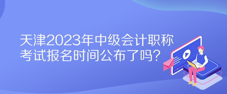 天津2023年中級(jí)會(huì)計(jì)職稱(chēng)考試報(bào)名時(shí)間公布了嗎？