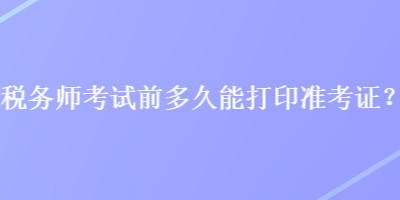 稅務(wù)師考試前多久能打印準(zhǔn)考證？