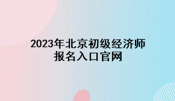 2023年北京初級經(jīng)濟(jì)師報名入口官網(wǎng)