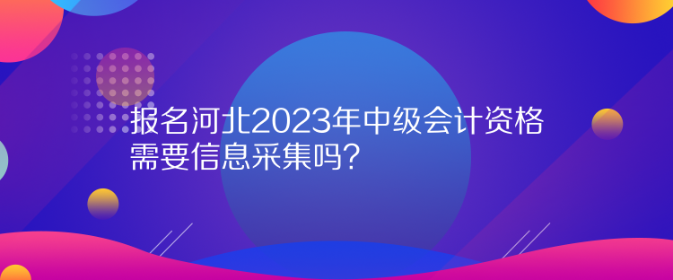 報(bào)名河北2023年中級(jí)會(huì)計(jì)資格需要信息采集嗎？