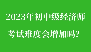 2023年初中級(jí)經(jīng)濟(jì)師考試難度會(huì)增加嗎？