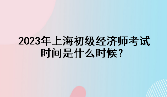 2023年上海初級(jí)經(jīng)濟(jì)師考試時(shí)間是什么時(shí)候？