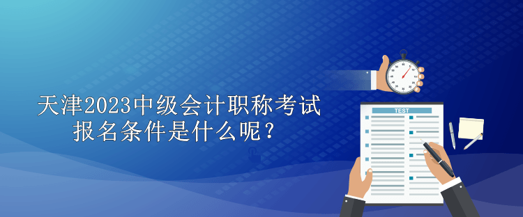 天津2023中級會計職稱考試報名條件是什么呢？