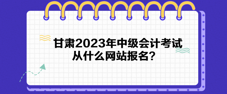 甘肅2023年中級(jí)會(huì)計(jì)考試從什么網(wǎng)站報(bào)名？