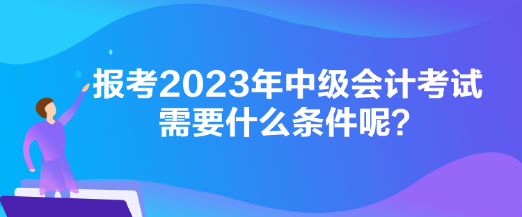 報考2023年中級會計考試需要什么條件呢？