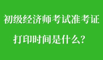 初級經(jīng)濟師考試準(zhǔn)考證打印時間是什么？