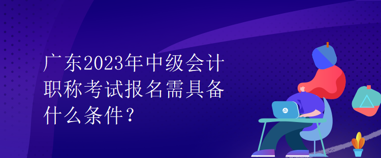 廣東2023年中級(jí)會(huì)計(jì)職稱考試報(bào)名需具備什么條件？