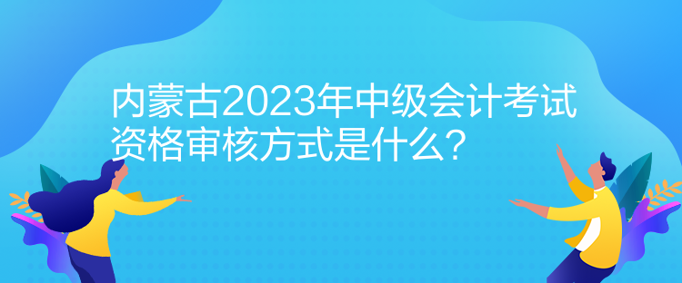 內(nèi)蒙古2023年中級會計考試資格審核方式是什么？