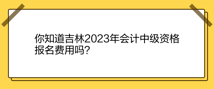 你知道吉林2023年會計中級資格報名費用嗎？