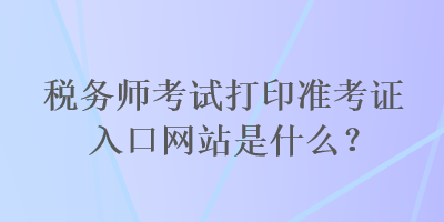 稅務(wù)師考試打印準(zhǔn)考證入口網(wǎng)站是什么？