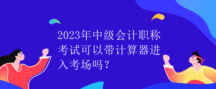 2023年中級會(huì)計(jì)職稱考試可以帶計(jì)算器進(jìn)入考場嗎？