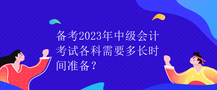 備考2023年中級(jí)會(huì)計(jì)考試各科需要多長(zhǎng)時(shí)間準(zhǔn)備？