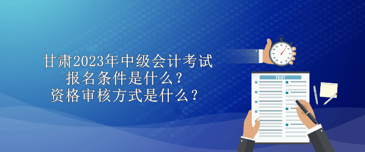 甘肅2023年中級會計考試報名條件是什么？資格審核方式是什么？