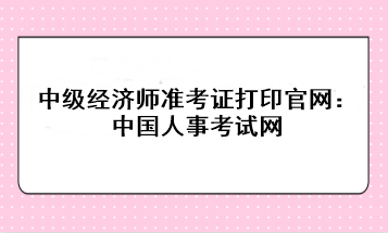 2023年中級(jí)經(jīng)濟(jì)師準(zhǔn)考證打印官網(wǎng)：中國人事考試網(wǎng)