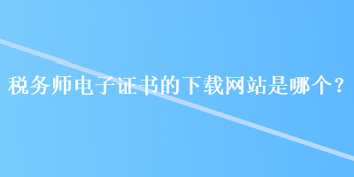 稅務(wù)師電子證書(shū)的下載網(wǎng)站是哪個(gè)？