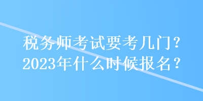 稅務(wù)師考試要考幾門？2023年什么時候報名？