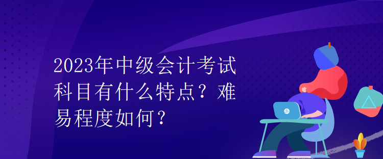 2023年中級會計考試科目有什么特點？難易程度如何？