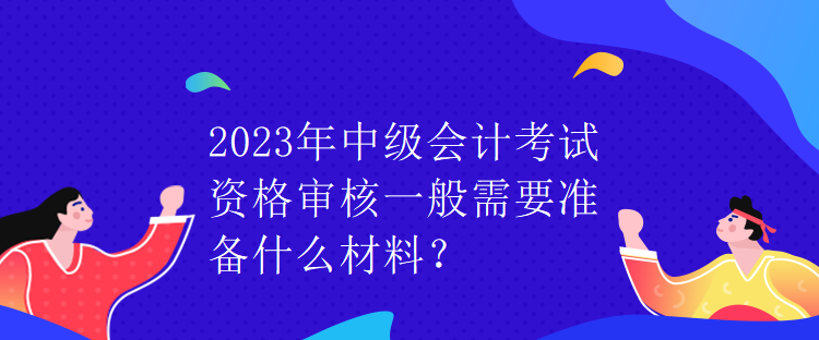 2023年中級會計考試資格審核一般需要準(zhǔn)備什么材料？