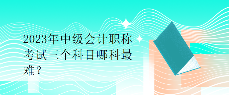 2023年中級會計職稱考試三個科目哪科最難？