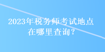 2023年稅務(wù)師考試地點(diǎn)在哪里查詢？