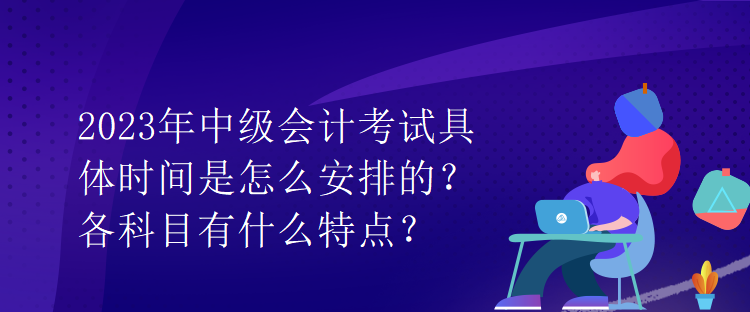 2023年中級會計考試具體時間是怎么安排的？各科目有什么特點？