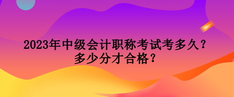 2023年中級(jí)會(huì)計(jì)職稱考試考多久？多少分才合格？