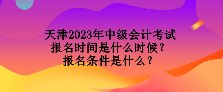 天津2023年中級會計考試報名時間是什么時候？報名條件是什么？